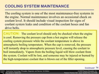 COOLING SYSTEM MAINTENANCE The cooling system is one of the most maintenance-free systems in the engine. Normal maintenance involves an occasional check on coolant level. It should include visual inspection for signs of coolant system leaks and condition of the coolant hoses and fan drive belts. CAUTION:   The coolant level should only be checked when the engine is cool. Removing the pressure cap from a hot engine will release the cooling system pressure while the coolant temperature is above its atmospheric boiling temperature. When the cap is removed, the pressure will instantly drop to atmospheric pressure level, causing the coolant to boil immediately. Vapors from the boiling liquid will blow coolant from the system. Coolant will be lost, and someone may be injured or burned by the high-temperature coolant that is blown out of the filler opening. Continued 
