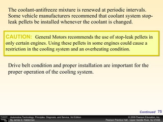 The coolant-antifreeze mixture is renewed at periodic intervals. Some vehicle manufacturers recommend that coolant system stop-leak pellets be installed whenever the coolant is changed. Continued CAUTION:   General Motors recommends the use of stop-leak pellets in only certain engines. Using these pellets in some engines could cause a restriction in the cooling system and an overheating condition. Drive belt condition and proper installation are important for the proper operation of the cooling system. 