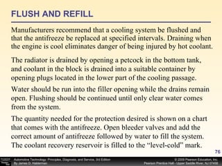 FLUSH AND REFILL Manufacturers recommend that a cooling system be flushed and that the antifreeze be replaced at specified intervals. Draining when the engine is cool eliminates danger of being injured by hot coolant.  The radiator is drained by opening a petcock in the bottom tank, and coolant in the block is drained into a suitable container by opening plugs located in the lower part of the cooling passage. Water should be run into the filler opening while the drains remain open. Flushing should be continued until only clear water comes from the system.  The quantity needed for the protection desired is shown on a chart that comes with the antifreeze. Open bleeder valves and add the correct amount of antifreeze followed by water to fill the system. The coolant recovery reservoir is filled to the “level-cold” mark. 