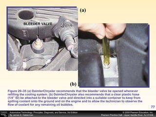 Figure 20–35 (a) DaimlerChrysler recommends that the bleeder valve be opened whenever refilling the cooling system. (b) DaimlerChrysler also recommends that a clear plastic hose (1/4” ID) be attached to the bleeder valve and directed into a suitable container to keep from spilling coolant onto the ground and on the engine and to allow the technician to observe the flow of coolant for any remaining oil bubbles. (a) (b) 
