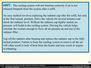 HINT:   The cooling system will not function correctly if air is not released (burped) from the system after a refill. An easy method involves replacing the radiator cap after the refill, but only to the first locked  position. Drive the vehicle for several minutes and check the radiator level. Without the radiator cap tightly sealed, no pressure will build in the cooling system. Driving the vehicle helps circulate the coolant enough to force all air pockets up and out of the radiator filler. Top off the radiator after burping and replace the radiator cap to the fully locked position. Failure to burp the cooling system to remove all the air will often result in lack of heat from the heater and may result in engine overheating. 