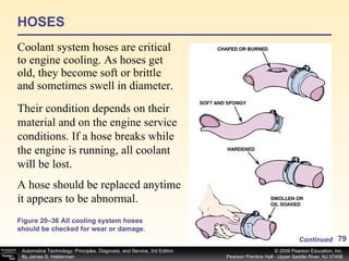 HOSES Coolant system hoses are critical to engine cooling. As hoses get old, they become soft or brittle and sometimes swell in diameter.  Figure 20–36 All cooling system hoses should be checked for wear or damage. Their condition depends on their material and on the engine service conditions. If a hose breaks while the engine is running, all coolant will be lost.  A hose should be replaced anytime it appears to be abnormal. Continued 