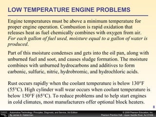 LOW TEMPERATURE ENGINE PROBLEMS Engine temperatures must be above a minimum temperature for proper engine operation. Combustion is rapid oxidation that releases heat as fuel chemically combines with oxygen from air.  For each gallon of fuel used, moisture equal to a gallon of water is produced .  Part of this moisture condenses and gets into the oil pan, along with unburned fuel and soot, and causes sludge formation. The moisture combines with unburned hydrocarbons and additives to form carbonic, sulfuric, nitric, hydrobromic, and hydrochloric acids.  Rust occurs rapidly when the coolant temperature is below 130°F (55°C). High cylinder wall wear occurs when coolant temperature is below 150°F (65°C). To reduce problems and to help start engines in cold climates, most manufacturers offer optional block heaters. 