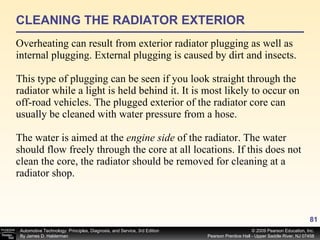 CLEANING THE RADIATOR EXTERIOR Overheating can result from exterior radiator plugging as well as internal plugging. External plugging is caused by dirt and insects.  This type of plugging can be seen if you look straight through the radiator while a light is held behind it. It is most likely to occur on off-road vehicles. The plugged exterior of the radiator core can usually be cleaned with water pressure from a hose. The water is aimed at the  engine side  of the radiator. The water should flow freely through the core at all locations. If this does not clean the core, the radiator should be removed for cleaning at a radiator shop. 