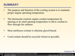 SUMMARY The purpose and function of the cooling system is to maintain proper engine operating temperature. The thermostat controls engine coolant temperature by opening at its rated opening temperature to allow coolant to flow through the radiator. Most antifreeze coolant is ethylene glycol-based. Used coolant should be recycled whenever possible. Continued 