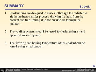 SUMMARY Coolant fans are designed to draw air through the radiator to aid in the heat transfer process, drawing the heat from the coolant and transferring it to the outside air through the radiator. The cooling system should be tested for leaks using a hand operated pressure pump. The freezing and boiling temperature of the coolant can be tested using a hydrometer. ( cont. ) 