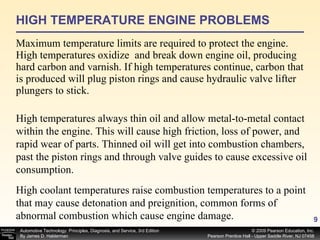 HIGH TEMPERATURE ENGINE PROBLEMS Maximum temperature limits are required to protect the engine. High temperatures oxidize  and break down engine oil, producing hard carbon and varnish. If high temperatures continue, carbon that is produced will plug piston rings and cause hydraulic valve lifter plungers to stick.  High temperatures always thin oil and allow metal-to-metal contact within the engine. This will cause high friction, loss of power, and rapid wear of parts. Thinned oil will get into combustion chambers, past the piston rings and through valve guides to cause excessive oil consumption.  High coolant temperatures raise combustion temperatures to a point that may cause detonation and preignition, common forms of abnormal combustion which cause engine damage. 