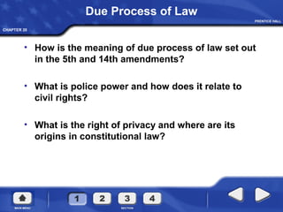 CHAPTER 20
Due Process of Law
• How is the meaning of due process of law set out
in the 5th and 14th amendments?
• What is police power and how does it relate to
civil rights?
• What is the right of privacy and where are its
origins in constitutional law?
 