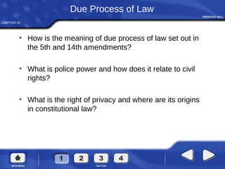CHAPTER 20
Due Process of Law
• How is the meaning of due process of law set out in
the 5th and 14th amendments?
• What is police power and how does it relate to civil
rights?
• What is the right of privacy and where are its origins
in constitutional law?
 
