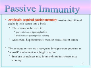 Artificially acquired passive immunity  involves injection of antibody-rich serum into a body The serum can be used to: prevent disease (prophylactic)  treat disease (therapeutic serum) Antiserum: hyperimmune serum or convalescent serum The immune system may recognize foreign serum proteins as “nonself” and mount an allergic reaction Immune complexes may form and serum sickness may develop Passive Immunity 