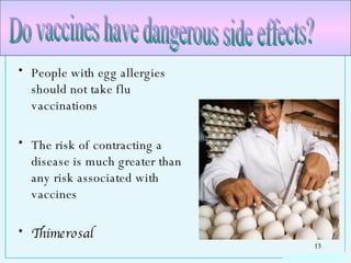 People with egg allergies should not take flu vaccinations The risk of contracting a disease is much greater than any risk associated with vaccines Thimerosal Do vaccines have dangerous side effects? 