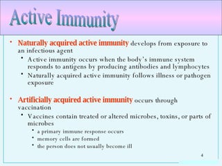 Naturally acquired active immunity  develops from exposure to an infectious agent Active immunity occurs when the body’s immune system responds to antigens by producing antibodies and lymphocytes Naturally acquired active immunity follows illness or pathogen exposure Artificially acquired active immunity  occurs through vaccination Vaccines contain treated or altered microbes, toxins, or parts of microbes a primary immune response occurs memory cells are formed the person does not usually become ill Active Immunity  