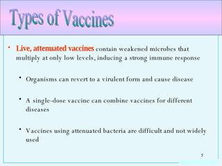 Live, attenuated vaccines  contain weakened microbes that multiply at only low levels, inducing a strong immune response Organisms can revert to a virulent form and cause disease A single-dose vaccine can combine vaccines for different diseases Vaccines using attenuated bacteria are difficult and not widely used Types of Vaccines 