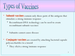 Subunit vaccines  contain only those parts of the antigens that stimulate a strong immune response Recombinant DNA technology can be used to create recombinant subunit vaccines Subunits cannot cause disease Conjugate vaccines  are created by attaching bacterial capsule polysaccharides to a toxoid They elicit a strong immune response Types of Vaccines 