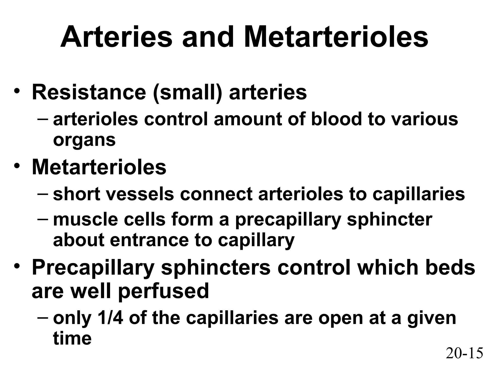 20-15
Arteries and Metarterioles
• Resistance (small) arteries
– arterioles control amount of blood to various
organs
• Metarterioles
– short vessels connect arterioles to capillaries
– muscle cells form a precapillary sphincter
about entrance to capillary
• Precapillary sphincters control which beds
are well perfused
– only 1/4 of the capillaries are open at a given
time
 