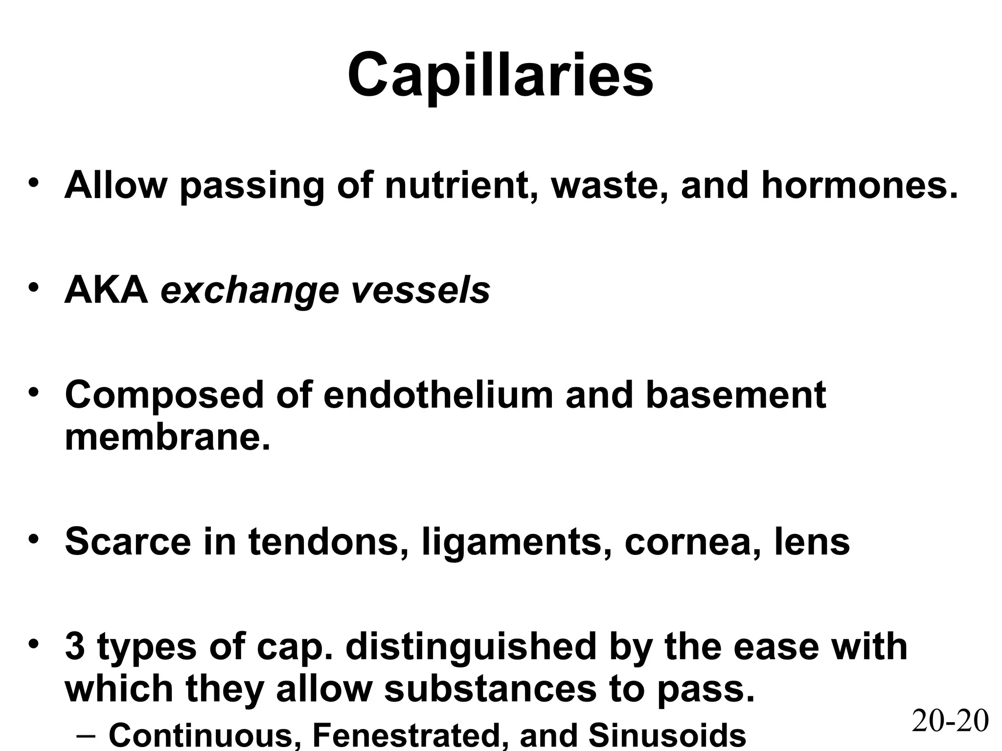 20-20
Capillaries
• Allow passing of nutrient, waste, and hormones.
• AKA exchange vessels
• Composed of endothelium and basement
membrane.
• Scarce in tendons, ligaments, cornea, lens
• 3 types of cap. distinguished by the ease with
which they allow substances to pass.
– Continuous, Fenestrated, and Sinusoids
 