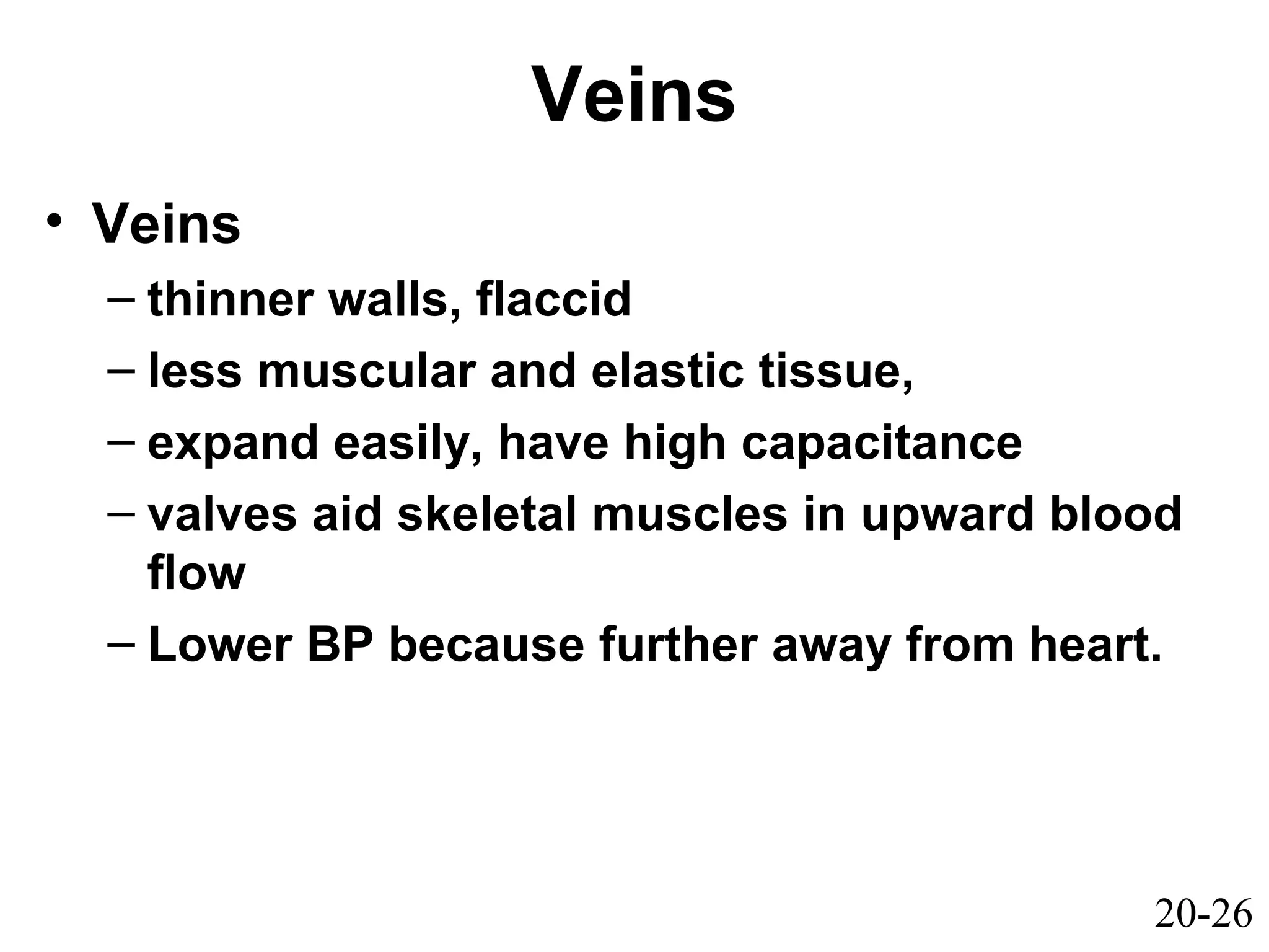 20-26
Veins
• Veins
– thinner walls, flaccid
– less muscular and elastic tissue,
– expand easily, have high capacitance
– valves aid skeletal muscles in upward blood
flow
– Lower BP because further away from heart.
 