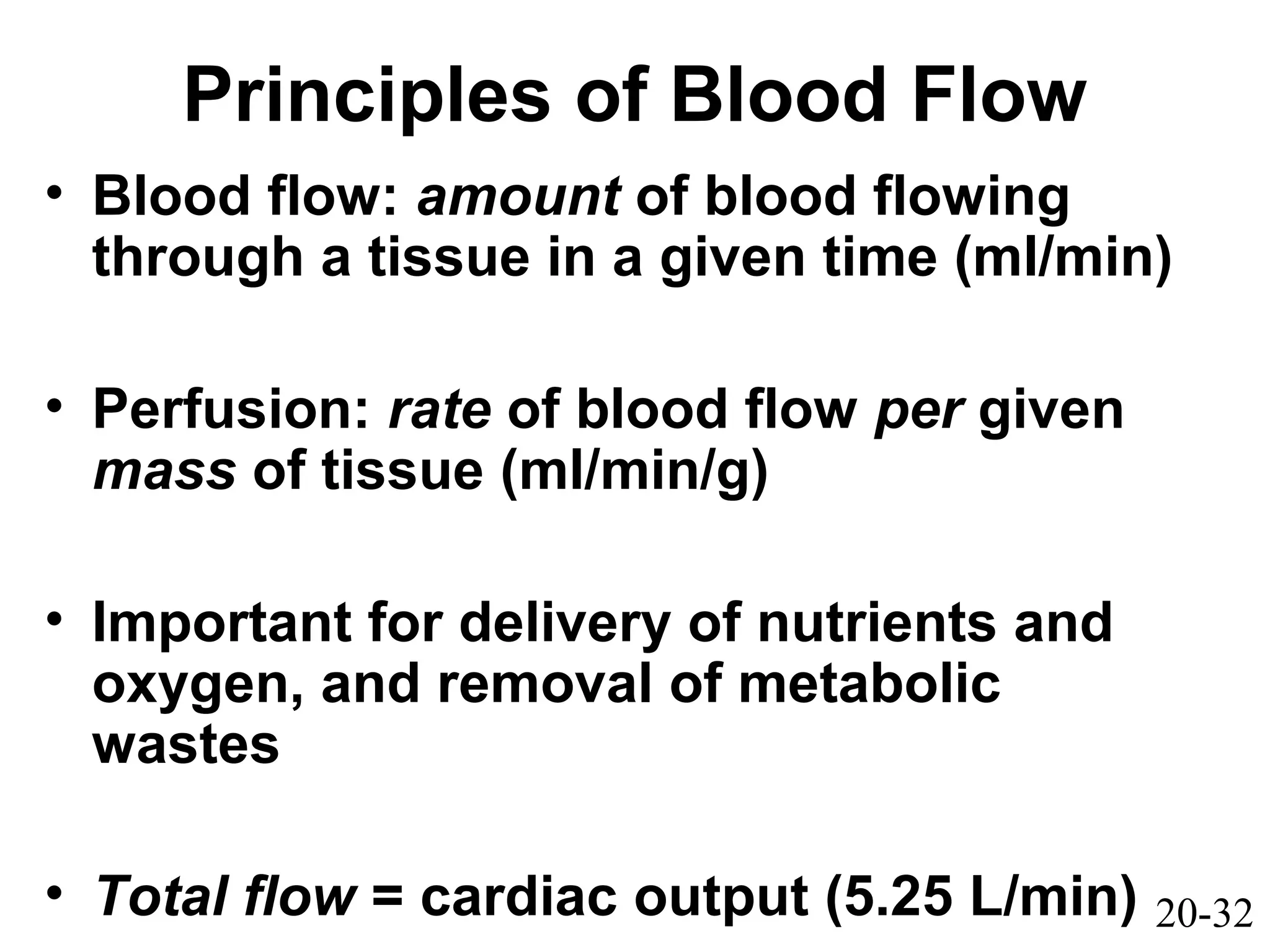 20-32
Principles of Blood Flow
• Blood flow: amount of blood flowing
through a tissue in a given time (ml/min)
• Perfusion: rate of blood flow per given
mass of tissue (ml/min/g)
• Important for delivery of nutrients and
oxygen, and removal of metabolic
wastes
• Total flow = cardiac output (5.25 L/min)
 