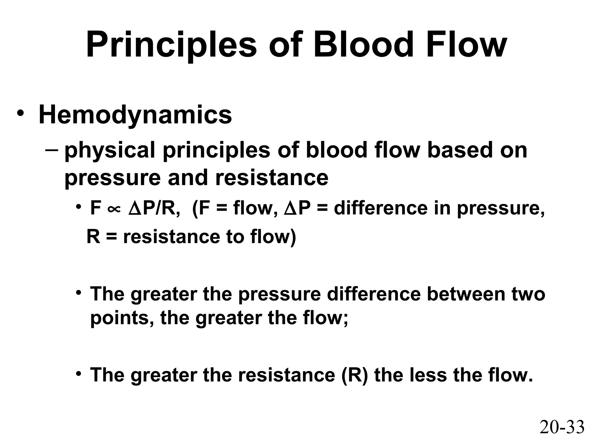 20-33
Principles of Blood Flow
• Hemodynamics
– physical principles of blood flow based on
pressure and resistance
• F ∝ ∆P/R, (F = flow, ∆P = difference in pressure,
R = resistance to flow)
• The greater the pressure difference between two
points, the greater the flow;
• The greater the resistance (R) the less the flow.
 