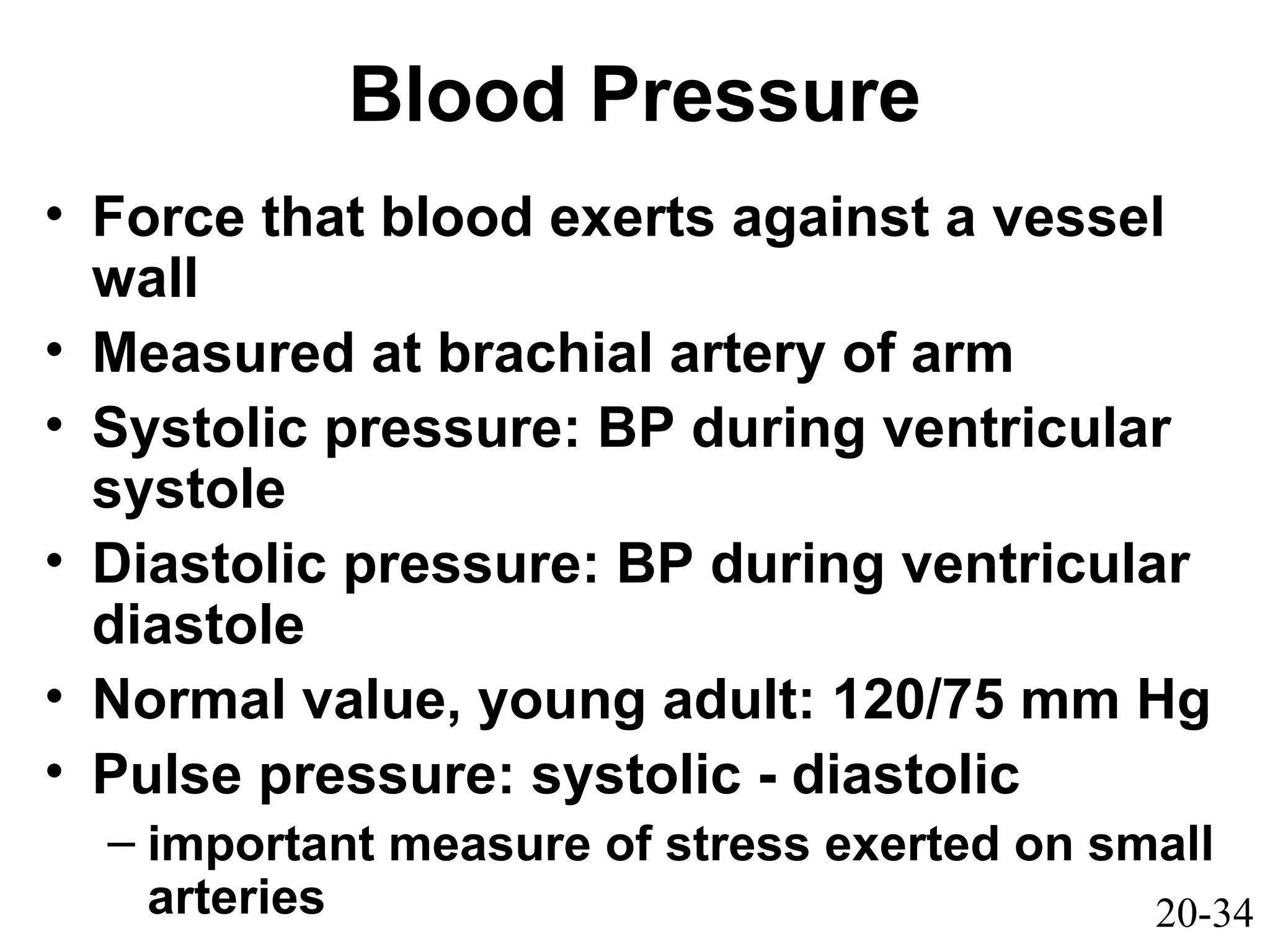 20-34
Blood Pressure
• Force that blood exerts against a vessel
wall
• Measured at brachial artery of arm
• Systolic pressure: BP during ventricular
systole
• Diastolic pressure: BP during ventricular
diastole
• Normal value, young adult: 120/75 mm Hg
• Pulse pressure: systolic - diastolic
– important measure of stress exerted on small
arteries
 