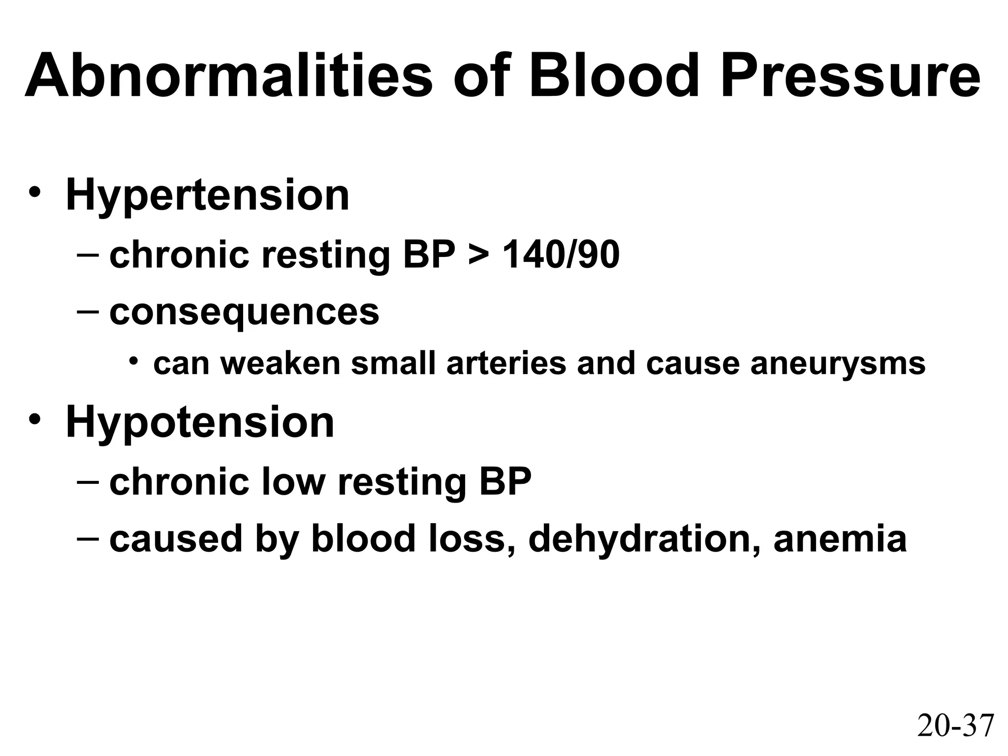 20-37
Abnormalities of Blood Pressure
• Hypertension
– chronic resting BP > 140/90
– consequences
• can weaken small arteries and cause aneurysms
• Hypotension
– chronic low resting BP
– caused by blood loss, dehydration, anemia
 