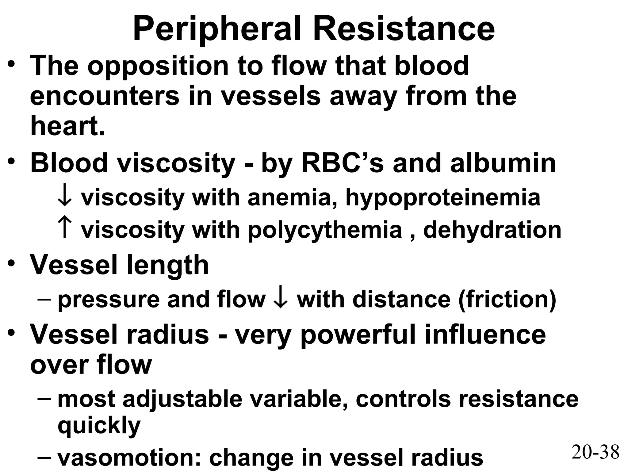 20-38
Peripheral Resistance
• The opposition to flow that blood
encounters in vessels away from the
heart.
• Blood viscosity - by RBC’s and albumin
↓ viscosity with anemia, hypoproteinemia
↑ viscosity with polycythemia , dehydration
• Vessel length
– pressure and flow ↓ with distance (friction)
• Vessel radius - very powerful influence
over flow
– most adjustable variable, controls resistance
quickly
– vasomotion: change in vessel radius
 