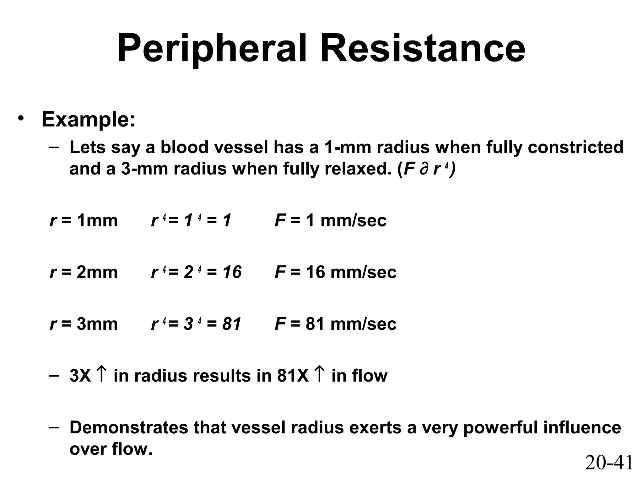 20-41
Peripheral Resistance
• Example:
– Lets say a blood vessel has a 1-mm radius when fully constricted
and a 3-mm radius when fully relaxed. (F ∂ r 4
)
r = 1mm r 4
= 1 4
= 1 F = 1 mm/sec
r = 2mm r 4
= 2 4
= 16 F = 16 mm/sec
r = 3mm r 4
= 3 4
= 81 F = 81 mm/sec
– 3X ↑ in radius results in 81X ↑ in flow
– Demonstrates that vessel radius exerts a very powerful influence
over flow.
 