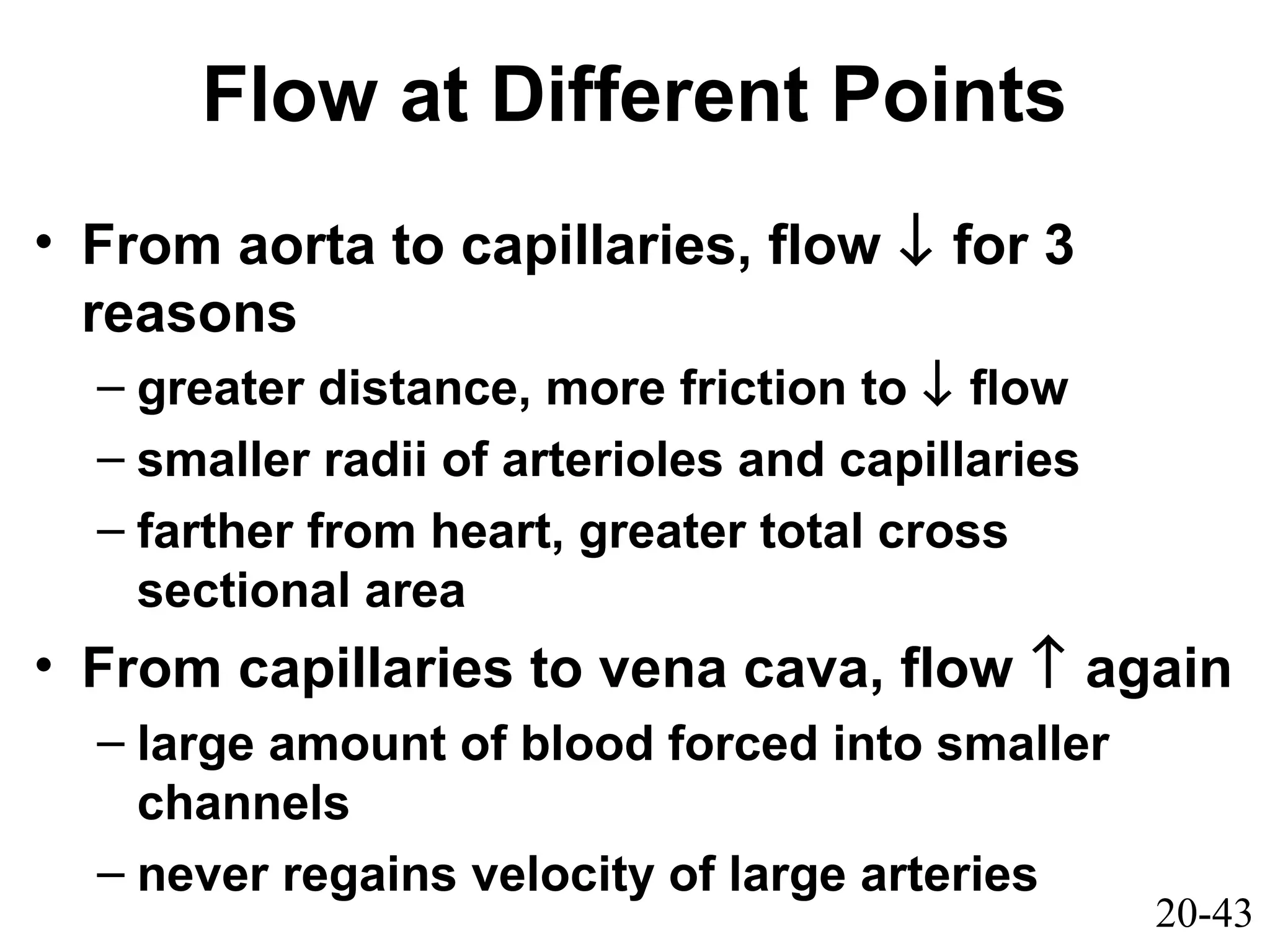 20-43
Flow at Different Points
• From aorta to capillaries, flow ↓ for 3
reasons
– greater distance, more friction to ↓ flow
– smaller radii of arterioles and capillaries
– farther from heart, greater total cross
sectional area
• From capillaries to vena cava, flow ↑ again
– large amount of blood forced into smaller
channels
– never regains velocity of large arteries
 