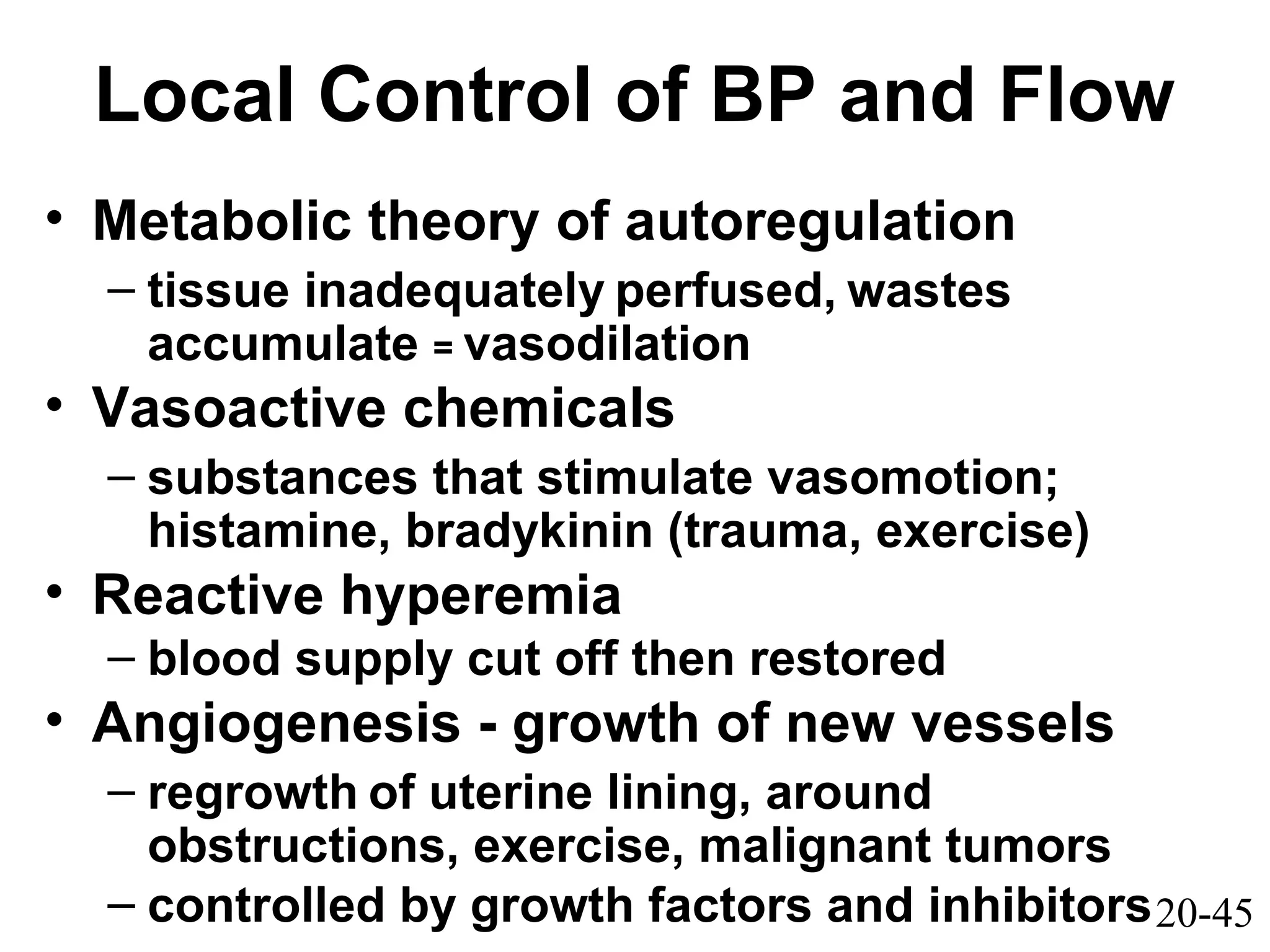 20-45
Local Control of BP and Flow
• Metabolic theory of autoregulation
– tissue inadequately perfused, wastes
accumulate = vasodilation
• Vasoactive chemicals
– substances that stimulate vasomotion;
histamine, bradykinin (trauma, exercise)
• Reactive hyperemia
– blood supply cut off then restored
• Angiogenesis - growth of new vessels
– regrowth of uterine lining, around
obstructions, exercise, malignant tumors
– controlled by growth factors and inhibitors
 