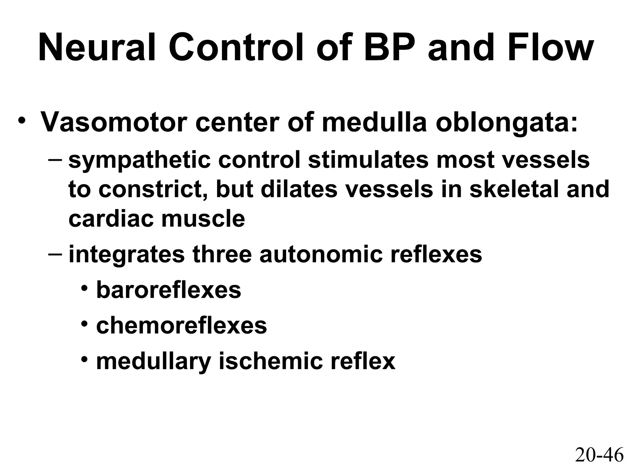 20-46
Neural Control of BP and Flow
• Vasomotor center of medulla oblongata:
– sympathetic control stimulates most vessels
to constrict, but dilates vessels in skeletal and
cardiac muscle
– integrates three autonomic reflexes
• baroreflexes
• chemoreflexes
• medullary ischemic reflex
 