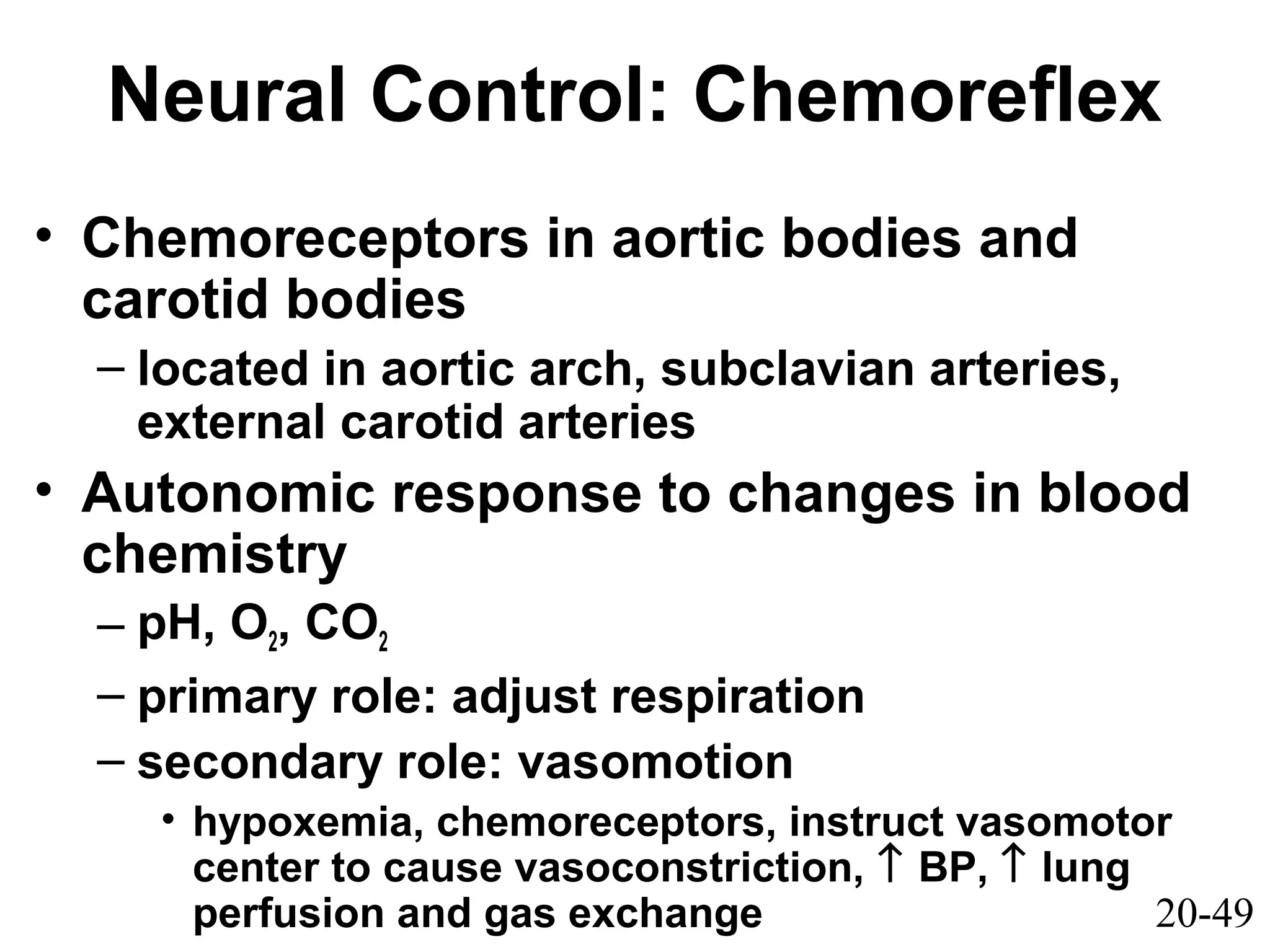 20-49
Neural Control: Chemoreflex
• Chemoreceptors in aortic bodies and
carotid bodies
– located in aortic arch, subclavian arteries,
external carotid arteries
• Autonomic response to changes in blood
chemistry
– pH, O2, CO2
– primary role: adjust respiration
– secondary role: vasomotion
• hypoxemia, chemoreceptors, instruct vasomotor
center to cause vasoconstriction, ↑ BP, ↑ lung
perfusion and gas exchange
 