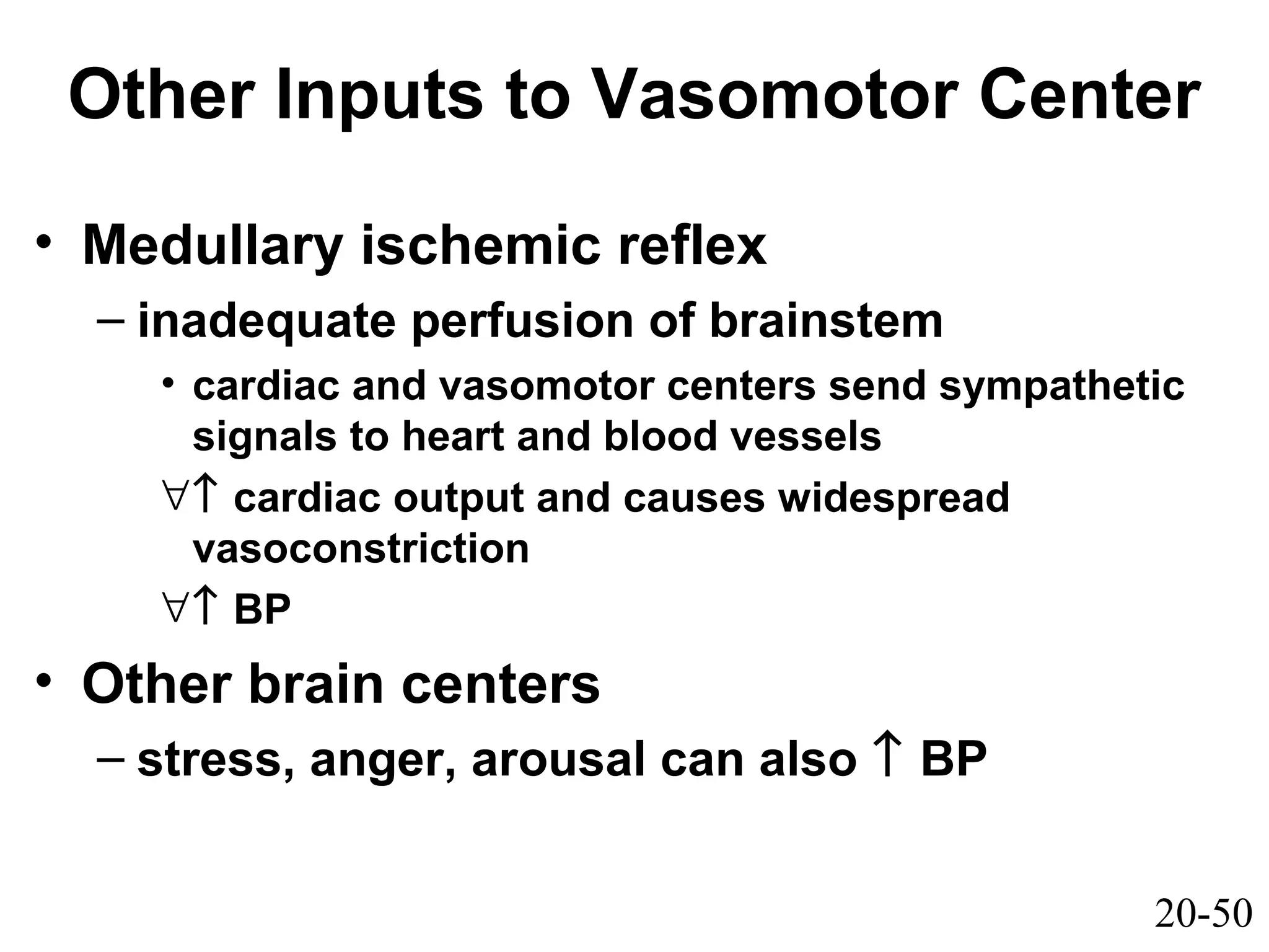 20-50
Other Inputs to Vasomotor Center
• Medullary ischemic reflex
– inadequate perfusion of brainstem
• cardiac and vasomotor centers send sympathetic
signals to heart and blood vessels
∀↑ cardiac output and causes widespread
vasoconstriction
∀↑ BP
• Other brain centers
– stress, anger, arousal can also ↑ BP
 