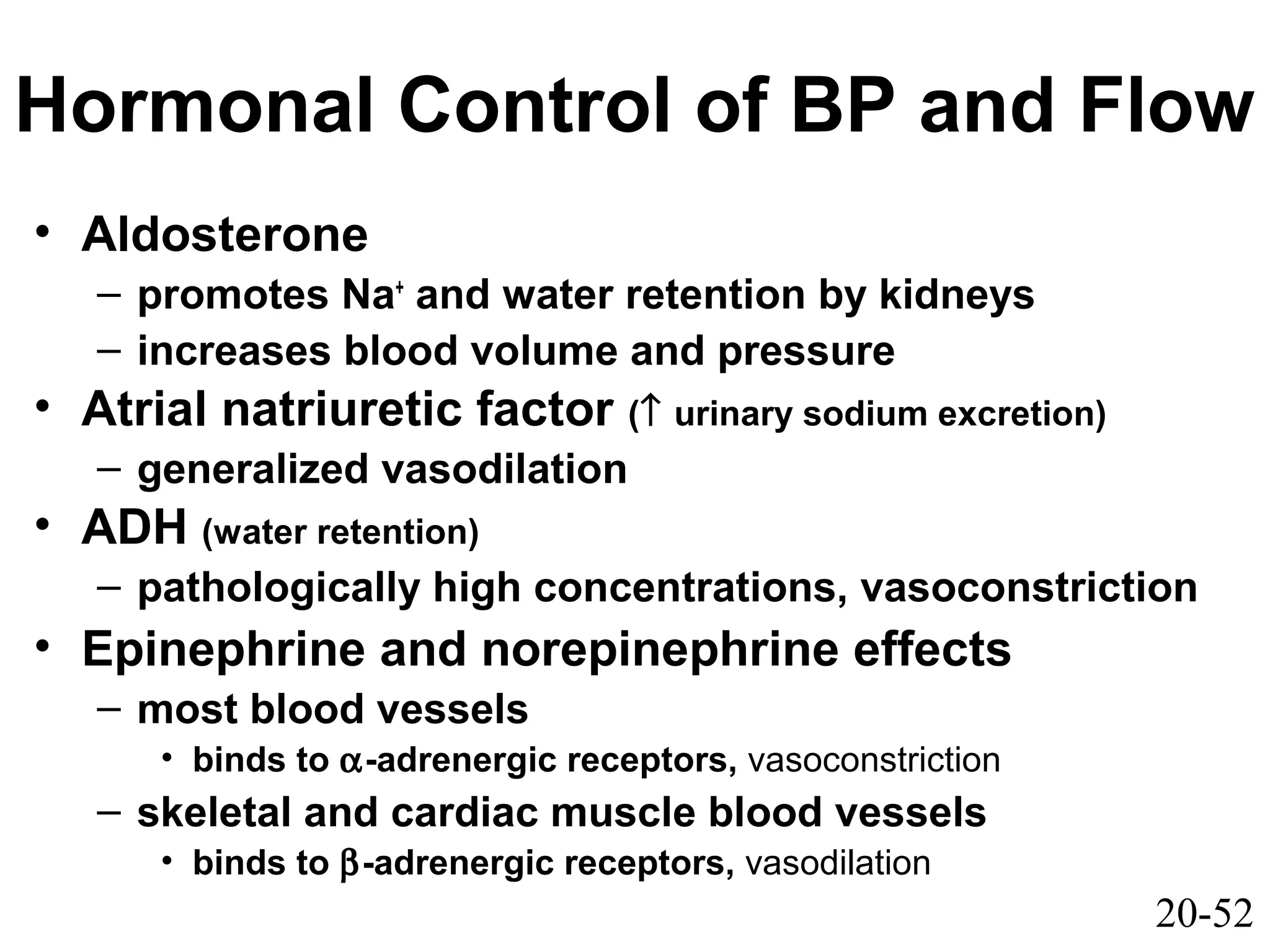 20-52
Hormonal Control of BP and Flow
• Aldosterone
– promotes Na+
and water retention by kidneys
– increases blood volume and pressure
• Atrial natriuretic factor (↑ urinary sodium excretion)
– generalized vasodilation
• ADH (water retention)
– pathologically high concentrations, vasoconstriction
• Epinephrine and norepinephrine effects
– most blood vessels
• binds to α-adrenergic receptors, vasoconstriction
– skeletal and cardiac muscle blood vessels
• binds to β-adrenergic receptors, vasodilation
 