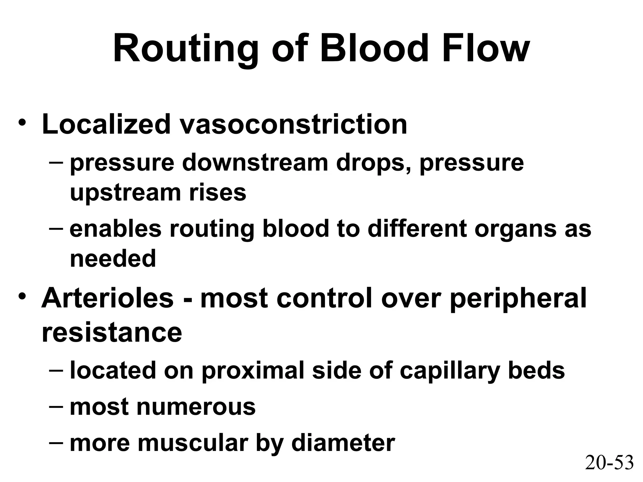 20-53
Routing of Blood Flow
• Localized vasoconstriction
– pressure downstream drops, pressure
upstream rises
– enables routing blood to different organs as
needed
• Arterioles - most control over peripheral
resistance
– located on proximal side of capillary beds
– most numerous
– more muscular by diameter
 