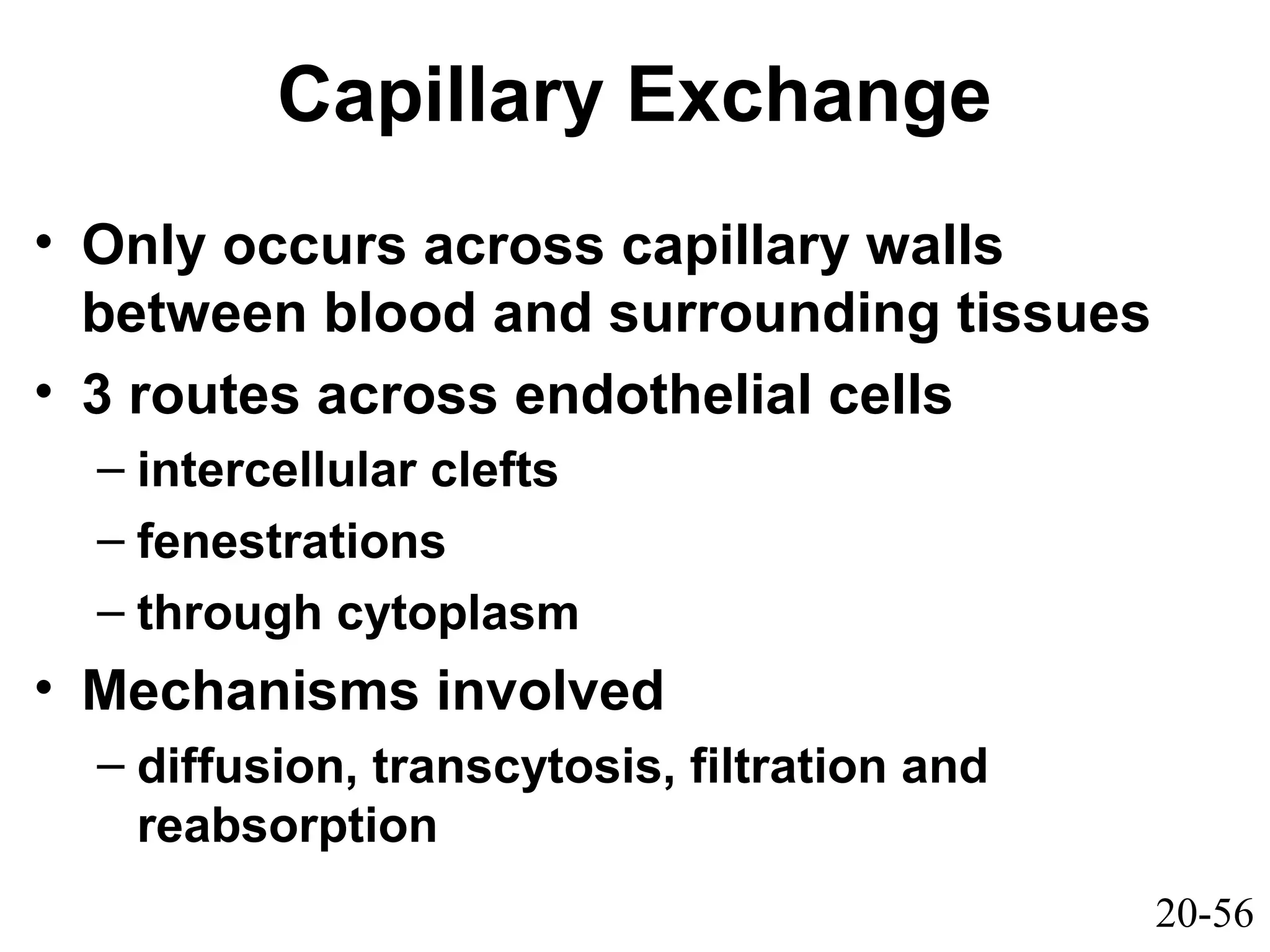 20-56
Capillary Exchange
• Only occurs across capillary walls
between blood and surrounding tissues
• 3 routes across endothelial cells
– intercellular clefts
– fenestrations
– through cytoplasm
• Mechanisms involved
– diffusion, transcytosis, filtration and
reabsorption
 