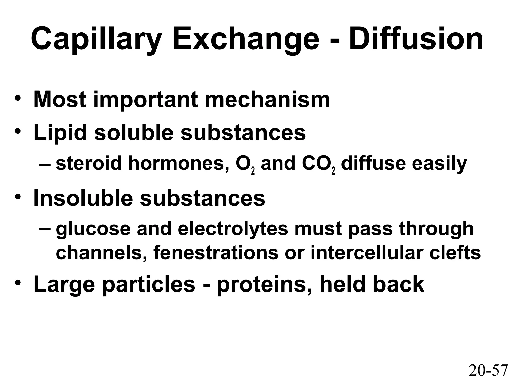 20-57
Capillary Exchange - Diffusion
• Most important mechanism
• Lipid soluble substances
– steroid hormones, O2 and CO2 diffuse easily
• Insoluble substances
– glucose and electrolytes must pass through
channels, fenestrations or intercellular clefts
• Large particles - proteins, held back
 