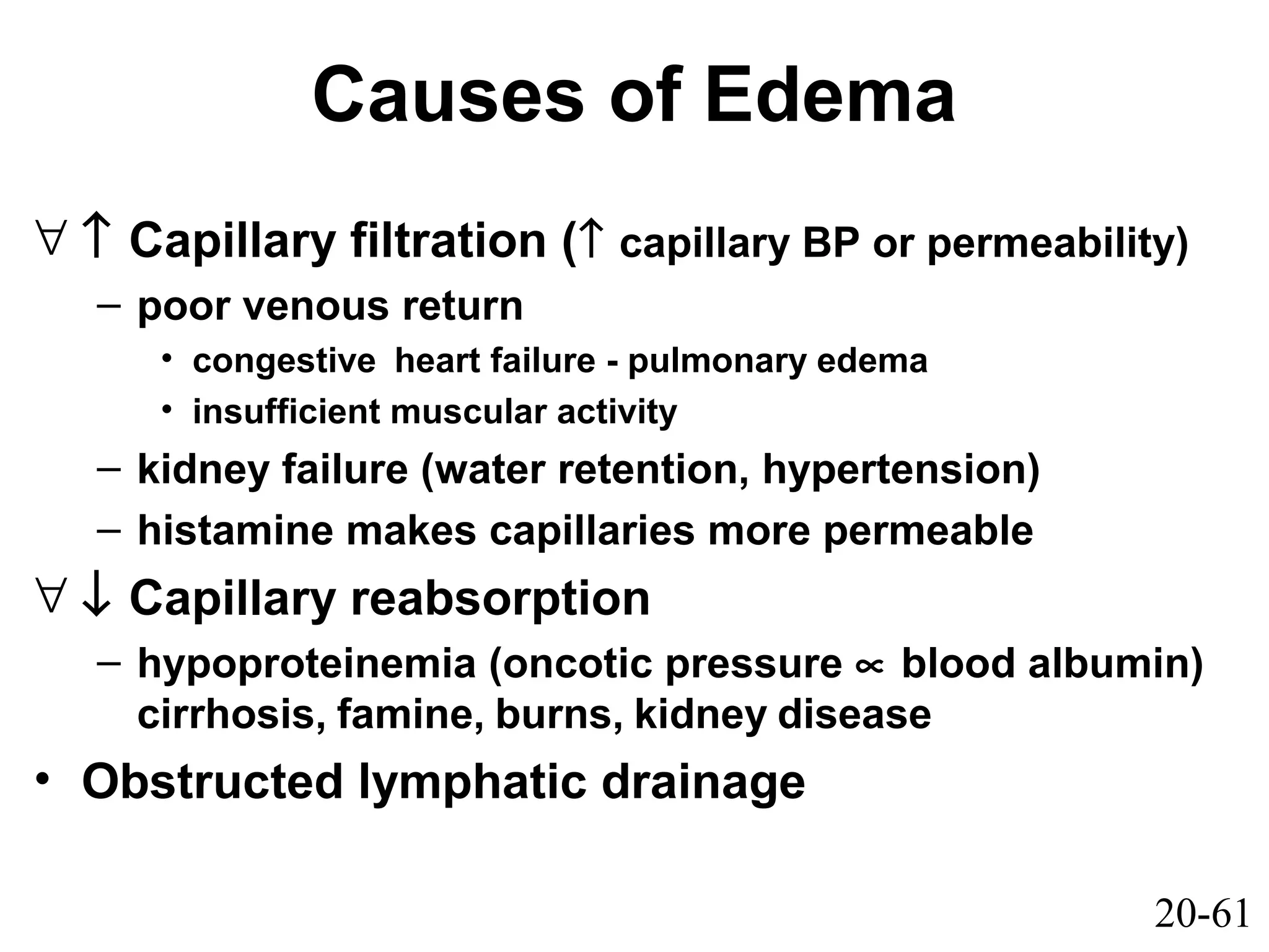 20-61
Causes of Edema
∀ ↑ Capillary filtration (↑ capillary BP or permeability)
– poor venous return
• congestive heart failure - pulmonary edema
• insufficient muscular activity
– kidney failure (water retention, hypertension)
– histamine makes capillaries more permeable
∀ ↓ Capillary reabsorption
– hypoproteinemia (oncotic pressure ∝ blood albumin)
cirrhosis, famine, burns, kidney disease
• Obstructed lymphatic drainage
 