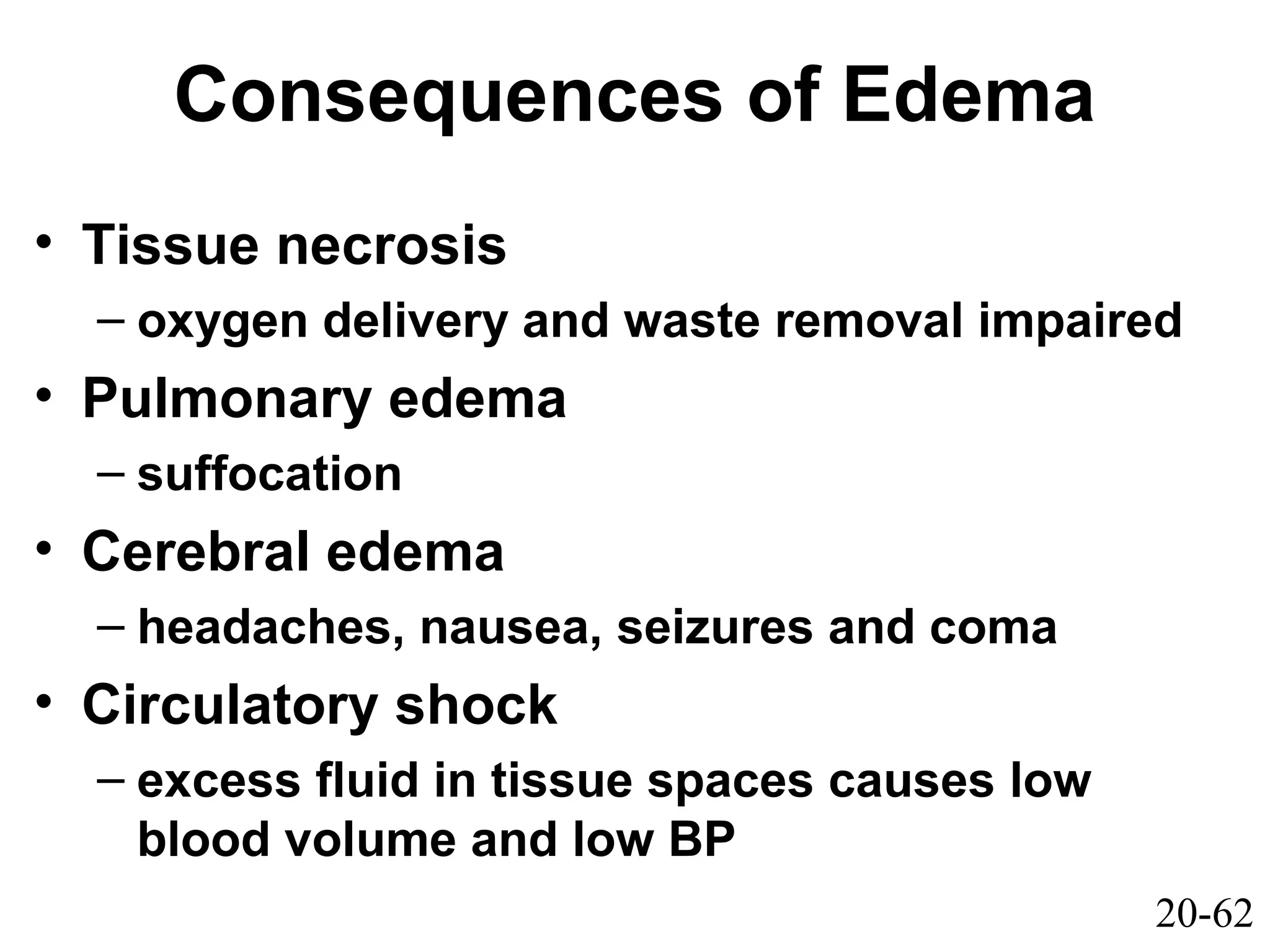 20-62
Consequences of Edema
• Tissue necrosis
– oxygen delivery and waste removal impaired
• Pulmonary edema
– suffocation
• Cerebral edema
– headaches, nausea, seizures and coma
• Circulatory shock
– excess fluid in tissue spaces causes low
blood volume and low BP
 