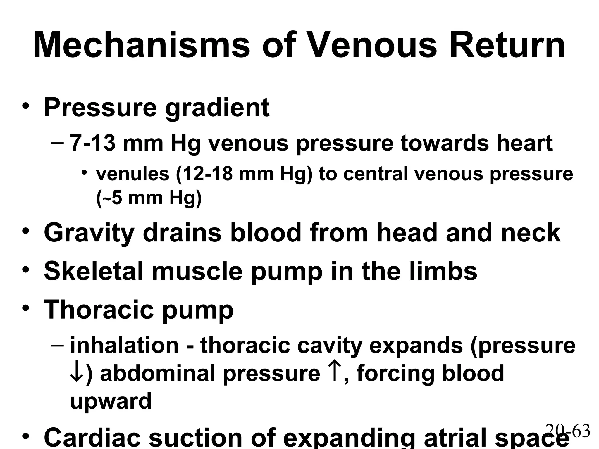 20-63
Mechanisms of Venous Return
• Pressure gradient
– 7-13 mm Hg venous pressure towards heart
• venules (12-18 mm Hg) to central venous pressure
(~5 mm Hg)
• Gravity drains blood from head and neck
• Skeletal muscle pump in the limbs
• Thoracic pump
– inhalation - thoracic cavity expands (pressure
↓) abdominal pressure ↑, forcing blood
upward
• Cardiac suction of expanding atrial space
 