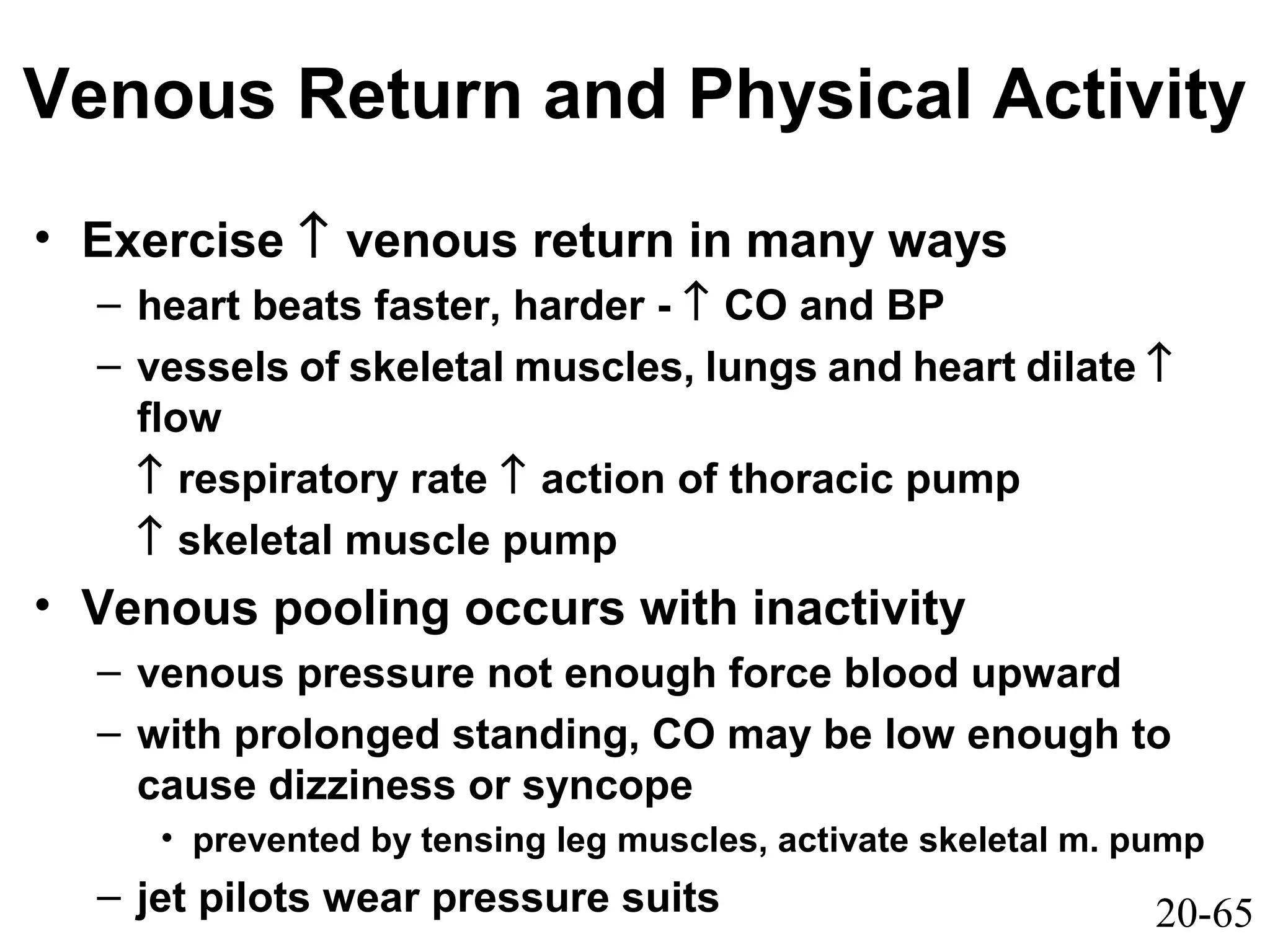 20-65
Venous Return and Physical Activity
• Exercise ↑ venous return in many ways
– heart beats faster, harder - ↑ CO and BP
– vessels of skeletal muscles, lungs and heart dilate ↑
flow
↑ respiratory rate ↑ action of thoracic pump
↑ skeletal muscle pump
• Venous pooling occurs with inactivity
– venous pressure not enough force blood upward
– with prolonged standing, CO may be low enough to
cause dizziness or syncope
• prevented by tensing leg muscles, activate skeletal m. pump
– jet pilots wear pressure suits
 