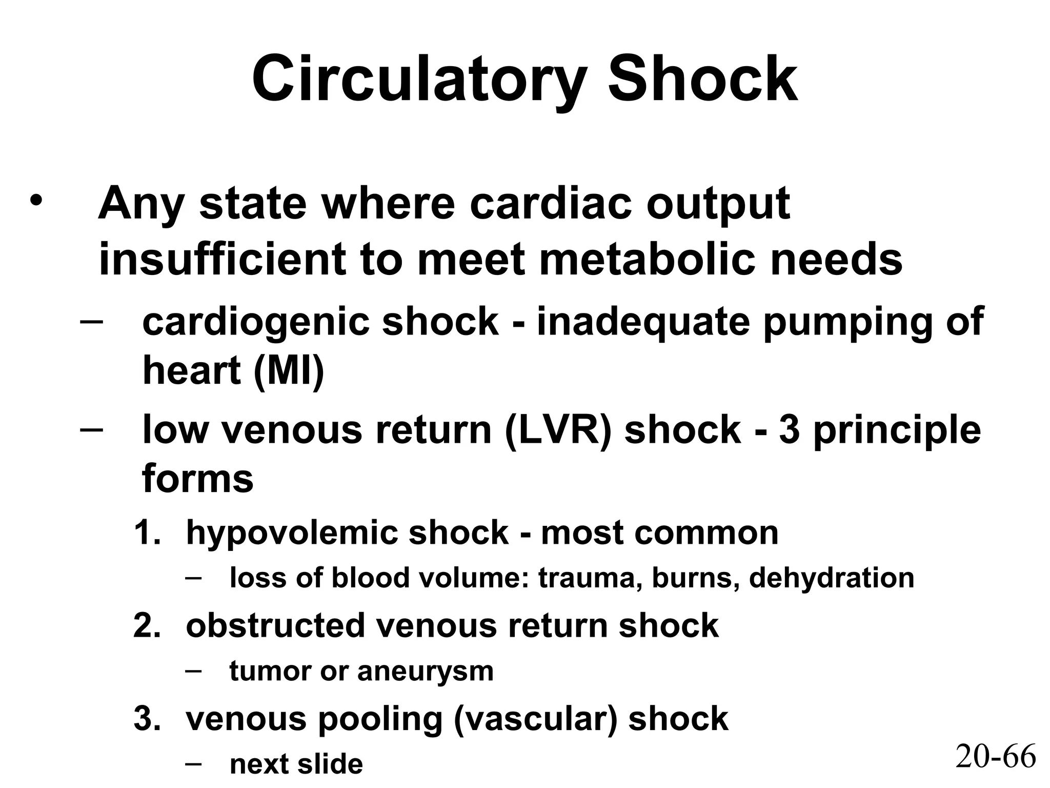 20-66
Circulatory Shock
• Any state where cardiac output
insufficient to meet metabolic needs
– cardiogenic shock - inadequate pumping of
heart (MI)
– low venous return (LVR) shock - 3 principle
forms
1. hypovolemic shock - most common
– loss of blood volume: trauma, burns, dehydration
2. obstructed venous return shock
– tumor or aneurysm
3. venous pooling (vascular) shock
– next slide
 