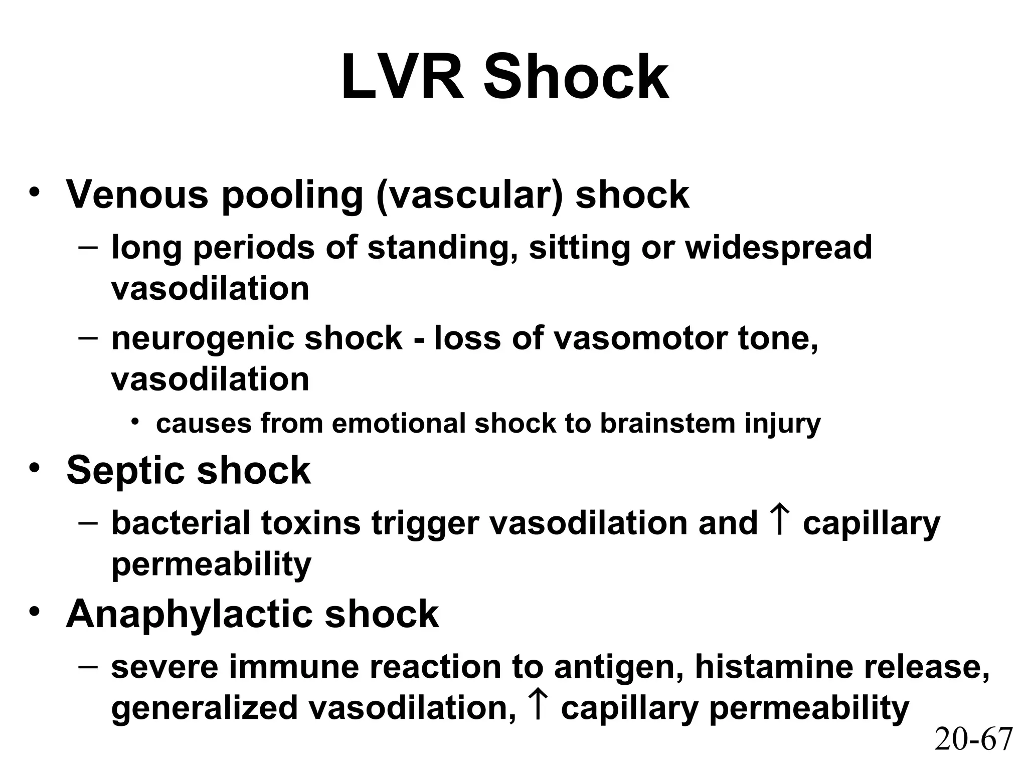 20-67
LVR Shock
• Venous pooling (vascular) shock
– long periods of standing, sitting or widespread
vasodilation
– neurogenic shock - loss of vasomotor tone,
vasodilation
• causes from emotional shock to brainstem injury
• Septic shock
– bacterial toxins trigger vasodilation and ↑ capillary
permeability
• Anaphylactic shock
– severe immune reaction to antigen, histamine release,
generalized vasodilation, ↑ capillary permeability
 