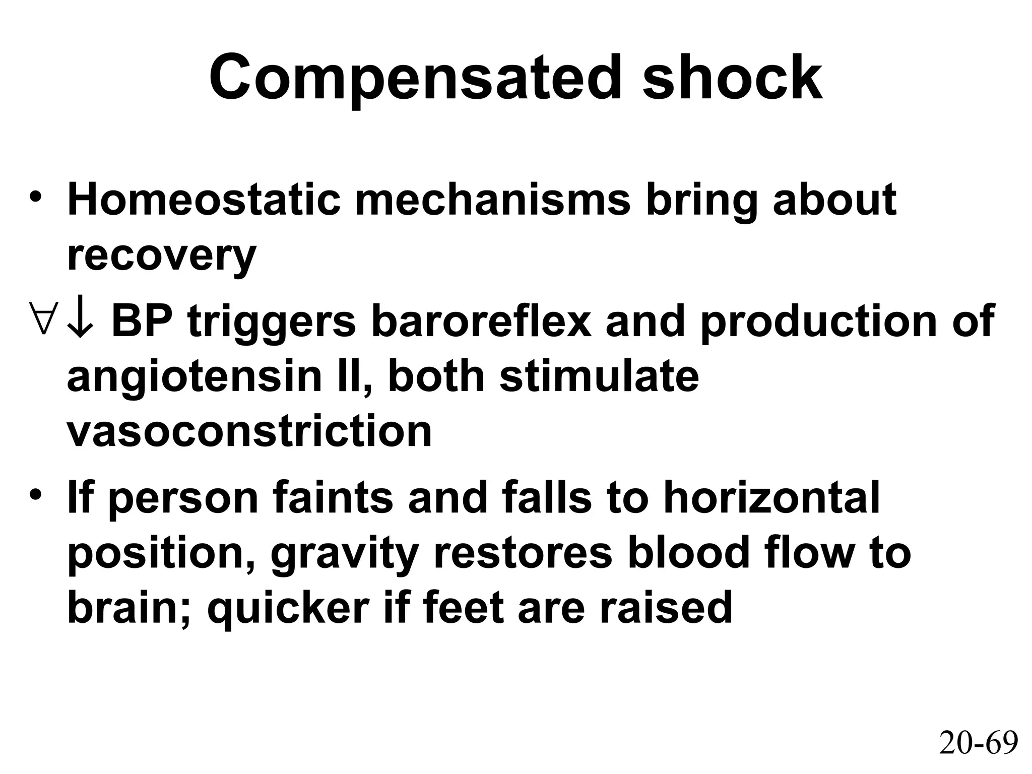 20-69
Compensated shock
• Homeostatic mechanisms bring about
recovery
∀↓ BP triggers baroreflex and production of
angiotensin II, both stimulate
vasoconstriction
• If person faints and falls to horizontal
position, gravity restores blood flow to
brain; quicker if feet are raised
 