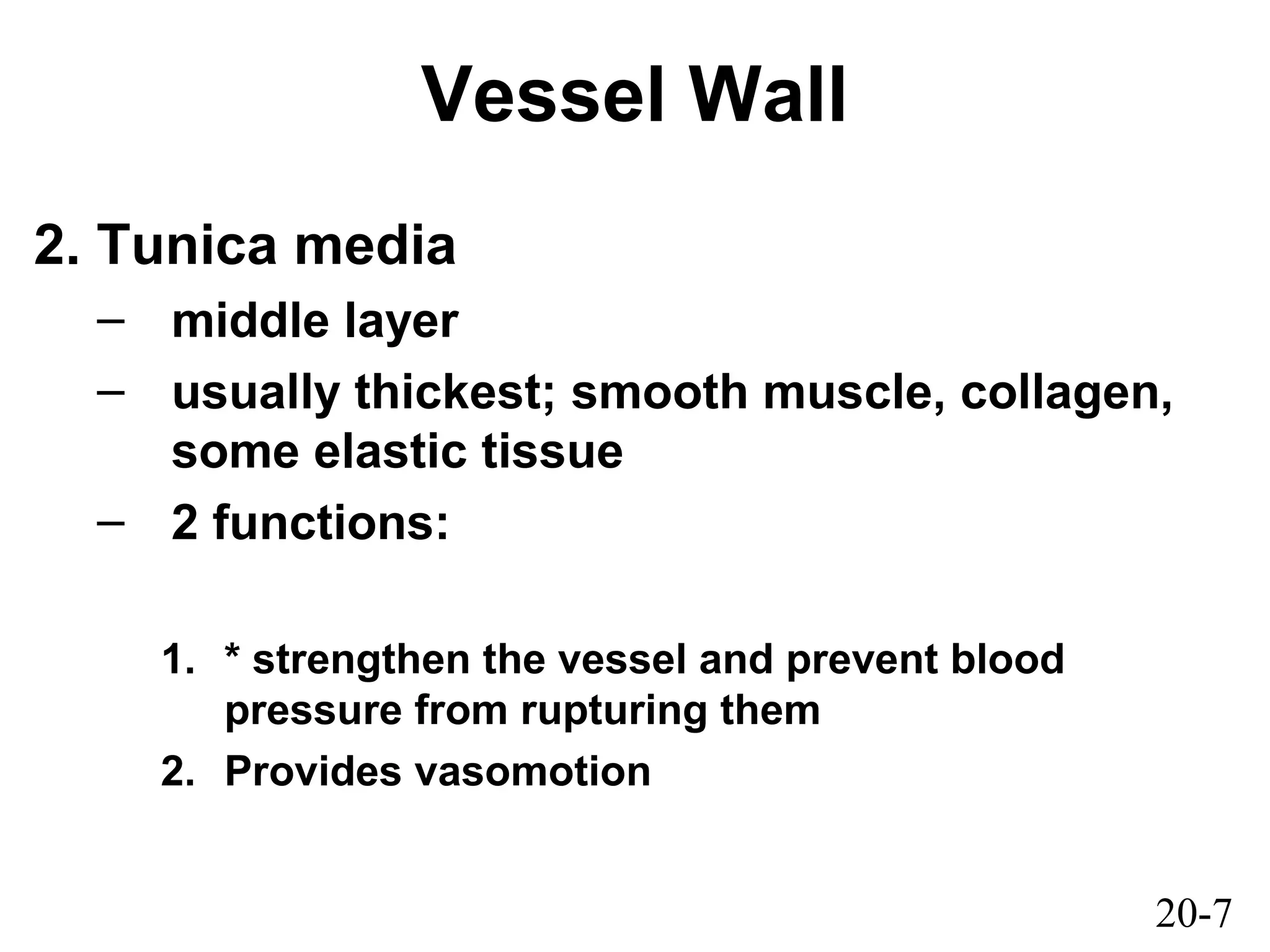 20-7
Vessel Wall
2. Tunica media
– middle layer
– usually thickest; smooth muscle, collagen,
some elastic tissue
– 2 functions:
1. * strengthen the vessel and prevent blood
pressure from rupturing them
2. Provides vasomotion
 