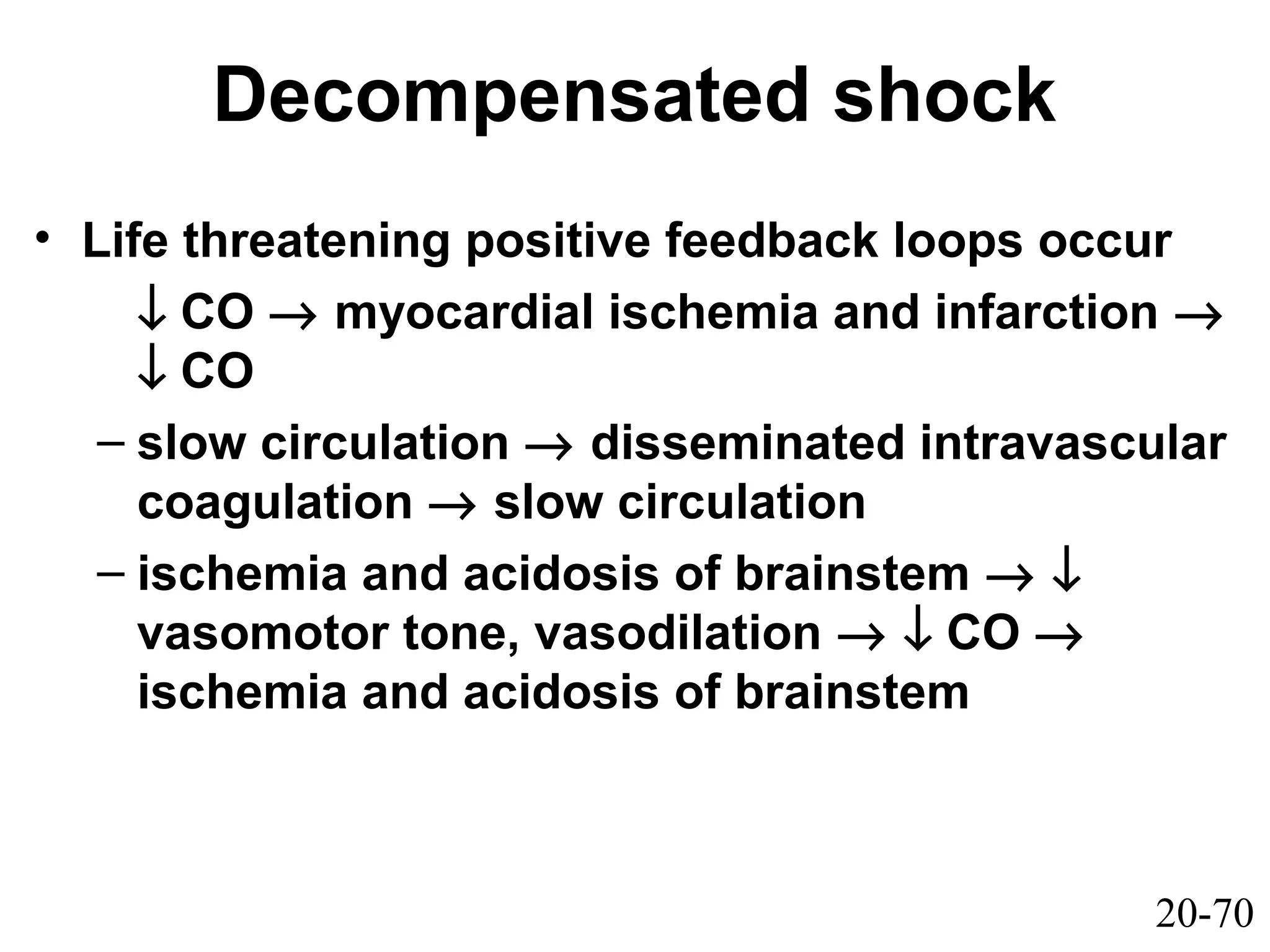20-70
Decompensated shock
• Life threatening positive feedback loops occur
↓ CO → myocardial ischemia and infarction →
↓ CO
– slow circulation → disseminated intravascular
coagulation → slow circulation
– ischemia and acidosis of brainstem → ↓
vasomotor tone, vasodilation → ↓ CO →
ischemia and acidosis of brainstem
 