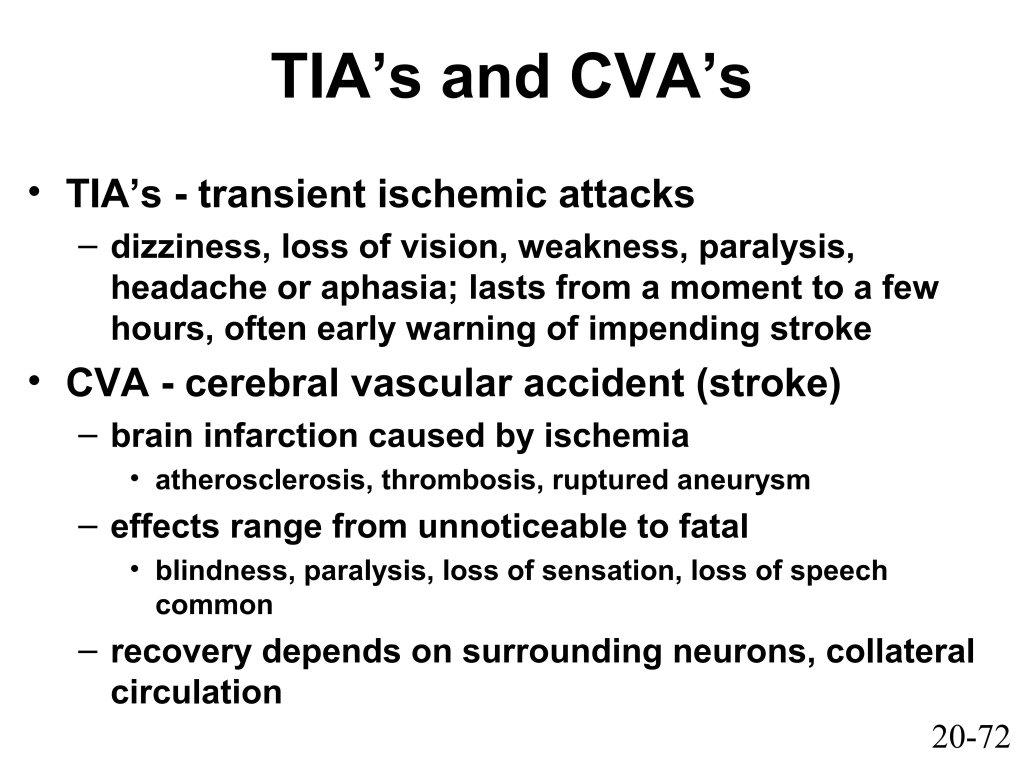 20-72
TIA’s and CVA’s
• TIA’s - transient ischemic attacks
– dizziness, loss of vision, weakness, paralysis,
headache or aphasia; lasts from a moment to a few
hours, often early warning of impending stroke
• CVA - cerebral vascular accident (stroke)
– brain infarction caused by ischemia
• atherosclerosis, thrombosis, ruptured aneurysm
– effects range from unnoticeable to fatal
• blindness, paralysis, loss of sensation, loss of speech
common
– recovery depends on surrounding neurons, collateral
circulation
 