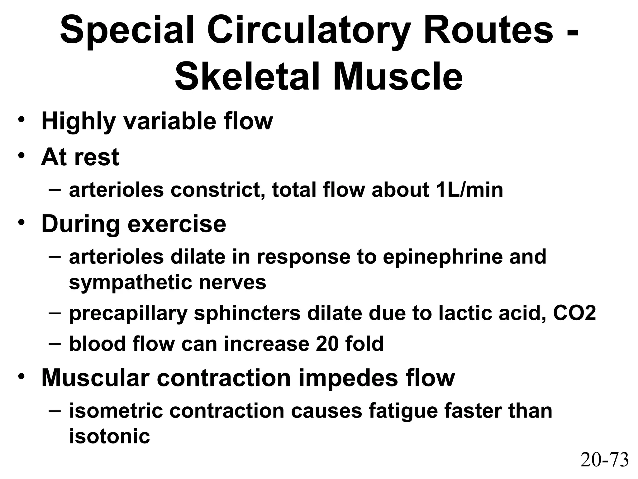 20-73
Special Circulatory Routes -
Skeletal Muscle
• Highly variable flow
• At rest
– arterioles constrict, total flow about 1L/min
• During exercise
– arterioles dilate in response to epinephrine and
sympathetic nerves
– precapillary sphincters dilate due to lactic acid, CO2
– blood flow can increase 20 fold
• Muscular contraction impedes flow
– isometric contraction causes fatigue faster than
isotonic
 