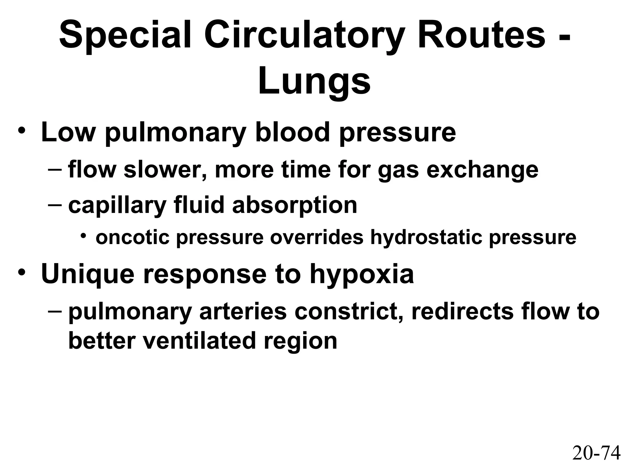 20-74
Special Circulatory Routes -
Lungs
• Low pulmonary blood pressure
– flow slower, more time for gas exchange
– capillary fluid absorption
• oncotic pressure overrides hydrostatic pressure
• Unique response to hypoxia
– pulmonary arteries constrict, redirects flow to
better ventilated region
 