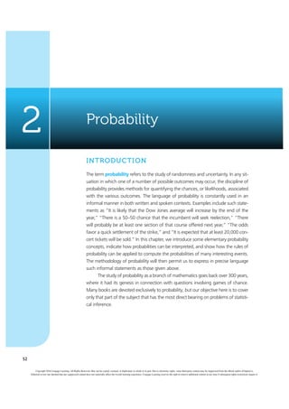 52
Probability
2
INTRODUCTION
The term probability refers to the study of randomness and uncertainty. In any sit-
uation in which one of a number of possible outcomes may occur, the discipline of
probability provides methods for quantifying the chances, or likelihoods, associated
with the various outcomes. The language of probability is constantly used in an
informal manner in both written and spoken contexts. Examples include such state-
ments as “It is likely that the Dow Jones average will increase by the end of the
year,” “There is a 50–50 chance that the incumbent will seek reelection,” “There
will probably be at least one section of that course offered next year,” “The odds
favor a quick settlement of the strike,” and “It is expected that at least 20,000 con-
cert tickets will be sold.” In this chapter, we introduce some elementary probability
concepts, indicate how probabilities can be interpreted, and show how the rules of
probability can be applied to compute the probabilities of many interesting events.
The methodology of probability will then permit us to express in precise language
such informal statements as those given above.
The study of probability as a branch of mathematics goes back over 300 years,
where it had its genesis in connection with questions involving games of chance.
Many books are devoted exclusively to probability, but our objective here is to cover
only that part of the subject that has the most direct bearing on problems of statisti-
cal inference.
Copyright 2016 Cengage Learning. All Rights Reserved. May not be copied, scanned, or duplicated, in whole or in part. Due to electronic rights, some third party content may be suppressed from the eBook and/or eChapter(s).
Editorial review has deemed that any suppressed content does not materially affect the overall learning experience. Cengage Learning reserves the right to remove additional content at any time if subsequent rights restrictions require it.
 
