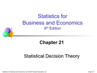 Chap 21-1
Statistics for Business and Economics, 6e © 2007 Pearson Education, Inc.
Chapter 21
Statistical Decision Theory
Statistics for
Business and Economics
6th Edition
 